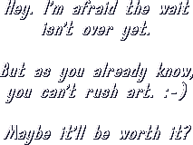 Hey. I'm afraid the wait isn't over yet. But as you already know, you can't rush art. :-) Maybe it'll be worth it?